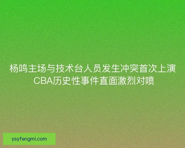 杨鸣主场与技术台人员发生冲突首次上演 CBA历史性事件直面激烈对喷