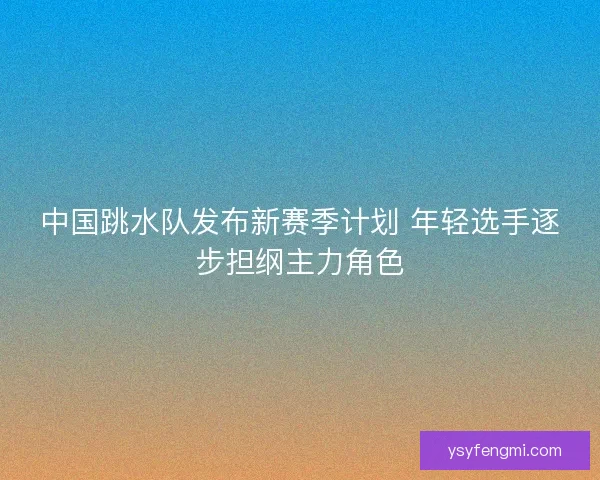中国跳水队发布新赛季计划 年轻选手逐步担纲主力角色