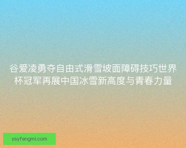 谷爱凌勇夺自由式滑雪坡面障碍技巧世界杯冠军再展中国冰雪新高度与青春力量
